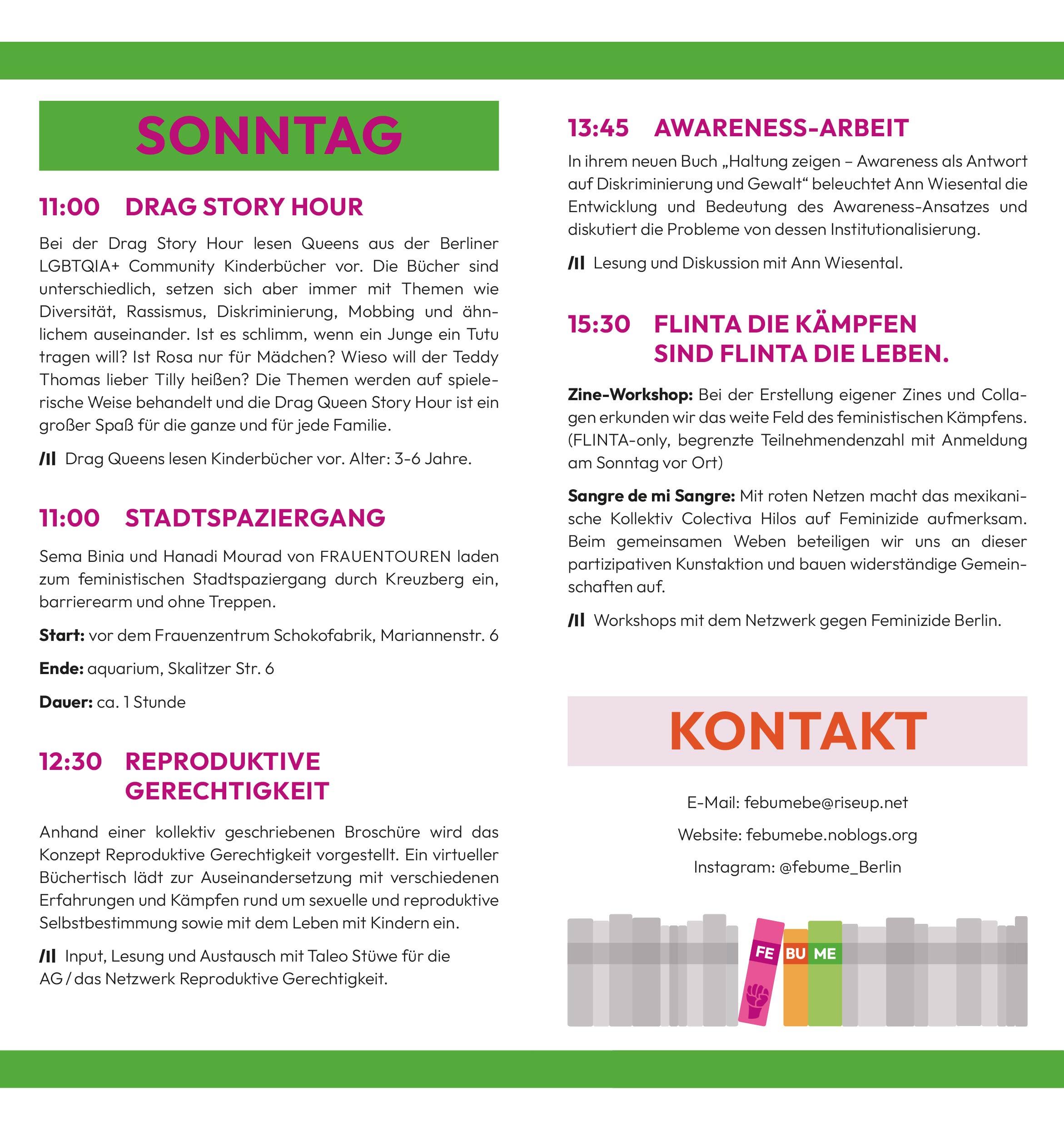 Sonntag
11:00 Drag Story Hour
Bei der Drag Story Hour lesen Queens aus der Berliner LGBTQIA+ Community Kinderbücher vor. Die Bücher sind unterschiedlich, setzen sich aber immer mit Themen wie Diversität, Rassismus, Diskriminierung, Mobbing und ähnlichem auseinander. Ist es schlimm, wenn ein Junge ein Tutu tragen will? Ist Rosa nur für Mädchen? Wieso will der Teddy Thomas lieber Tilly heißen? Die Themen werden auf spielerische Weise behandelt und die Drag Queen Story Hour ist ein großer Spaß für die ganze und für jede Familie.
> Drag Queens lesen Kinderbücher vor. Alter: 3-6 Jahre.
11:00 StadtSpaziergang
Sema Binia und Hanadi Mourad von FRAUENTOUREN laden zum feministischen Stadtspaziergang durch Kreuzberg ein, barrierearm und ohne Treppen.
Start: vor dem Frauenzentrum Schokofabrik, Mariannenstr. 6
Ende: aquarium, Skalitzer Str. 6
Dauer: ca. 1 Stunde
12:30 Reproduktive Gerechtigkeit
Anhand einer kollektiv geschriebenen Broschüre wird das Konzept Reproduktive Gerechtigkeit vorgestellt. Ein virtueller Büchertisch lädt zur Auseinandersetzung mit verschiedenen Erfahrungen und Kämpfen rund um sexuelle und reproduktive Selbstbestimmung sowie mit dem Leben mit Kindern ein.
> Input, Lesung und Austausch mit Taleo Stüwe für die
AG / das Netzwerk Reproduktive Gerechtigkeit.
13:45 Awareness-Arbeit
In ihrem neuen Buch „Haltung zeigen – Awareness als Antwort auf Diskriminierung und Gewalt“ beleuchtet Ann Wiesental die Entwicklung und Bedeutung des Awareness-Ansatzes und diskutiert die Probleme von dessen Institutionalisierung.
> Lesung und Diskussion mit Ann Wiesental.
15:30 FLINTA die kämpfen sind FLINTA die leben.
Zine-Workshop: Bei der Erstellung eigener Zines und Collagen erkunden wir das weite Feld des feministischen Kämpfens. (FLINTA-only, begrenzte Teilnehmendenzahl mit Anmeldung am Sonntag vor Ort)
Sangre de mi Sangre: Mit roten Netzen macht das mexikanische Kollektiv Colectiva Hilos auf Feminizide aufmerksam. Beim gemeinsamen Weben beteiligen wir uns an dieser partizipativen Kunstaktion und bauen widerständige Gemeinschaften auf.
> Workshops mit dem Netzwerk gegen Feminizide Berlin.
Kontakt
E-Mail: febumebe@riseup.net
Website: febumebe.noblogs.org
Instagram: @febume_Berlin