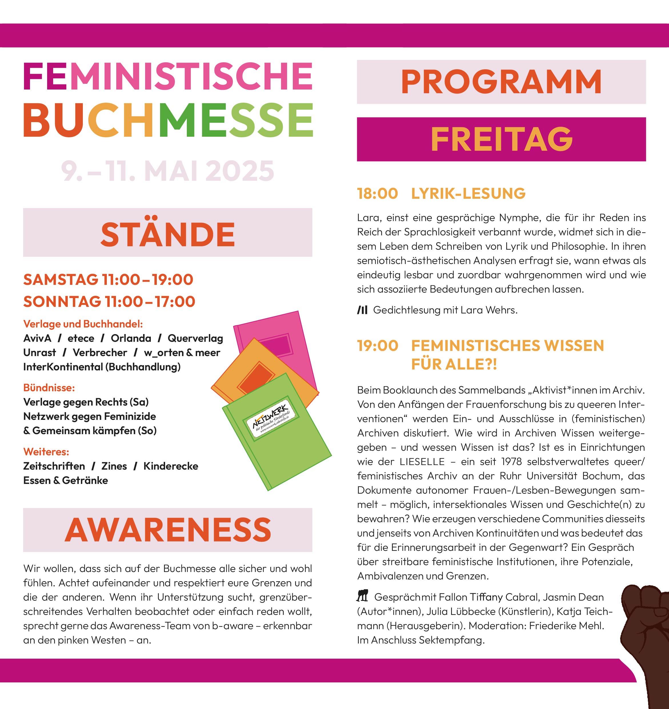 Feministische Buchmesse
9. bis 11. Mai 2025
Stände
Samstag 11:00 – 19:00
Sonntag 11:00 – 17:00
Verlage und Buchhandel:
AvivA / etece / Orlanda / Querverlag
Unrast / Verbrecher / w_orten & meer
InterKontinental (Buchhandlung)
Bündnisse:
Verlage gegen Rechts (Sa)
Netzwerk gegen Feminizide
& Gemeinsam kämpfen (So)
Weiteres:
Zeitschriften / Zines / Kinderecke
Essen & Getränke
Awareness
Wir wollen, dass sich auf der Buchmesse alle sicher und wohl fühlen. Achtet aufeinander und respektiert eure Grenzen und die der anderen. Wenn ihr Unterstützung sucht, grenzüberschreitendes Verhalten beobachtet oder einfach reden wollt, sprecht gerne das Awareness-Team von b-aware – erkennbar an den pinken Westen – an.
Programm
Freitag
18:00 LYRIK-LESUNG
Lara, einst eine gesprächige Nymphe, die für ihr Reden ins Reich der Sprachlosigkeit verbannt wurde, widmet sich in diesem Leben dem Schreiben von Lyrik und Philosophie. In ihren semiotisch-ästhetischen Analysen erfragt sie, wann etwas als eindeutig lesbar und zuordbar wahrgenommen wird und wie sich assoziierte Bedeutungen aufbrechen lassen.
> Gedichtlesung mit Lara Wehrs.
19:00 Feministisches Wissen für alle?!
Beim Booklaunch des Sammelbands „Aktivist*innen im Archiv. Von den Anfängen der Frauenforschung bis zu queeren Interventionen“ werden Ein- und Ausschlüsse in (feministischen) Archiven diskutiert. Wie wird in Archiven Wissen weitergegeben – und wessen Wissen ist das? Ist es in Einrichtungen wie der LIESELLE – ein seit 1978 selbstverwaltetes queer/feministisches Archiv an der Ruhr Universität Bochum, das Dokumente autonomer Frauen-/Lesben-Bewegungen sammelt – möglich, intersektionales Wissen und Geschichte(n) zu bewahren? Wie erzeugen verschiedene Communities diesseits und jenseits von Archiven Kontinuitäten und was bedeutet das für die Erinnerungsarbeit in der Gegenwart? Ein Gespräch über streitbare feministische Institutionen, ihre Potenziale, Ambivalenzen und Grenzen.
> Gespräch mit Fallon Tiffany Cabral, Jasmin Dean
(Autor*innen), Julia Lübbecke (Künstlerin), Katja Teichmann (Herausgeberin). Moderation: Friederike Mehl. Im Anschluss Sektempfang.